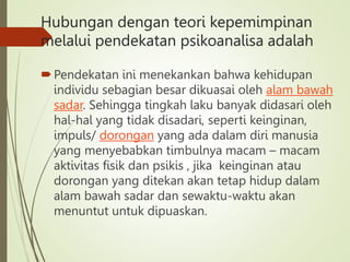 Hubungan dengan teori kepemimpinan
melalui pendekatan psikoanalisa adalah
Pendekatan ini menekankan bahwa kehidupan
individu sebagian besar dikuasai oleh alam bawah
sadar. Sehingga tingkah laku banyak didasari oleh
hal-hal yang tidak disadari, seperti keinginan,
impuls/ dorongan yang ada dalam diri manusia
yang menyebabkan timbulnya macam – macam
aktivitas fisik dan psikis , jika keinginan atau
dorongan yang ditekan akan tetap hidup dalam
alam bawah sadar dan sewaktu-waktu akan
menuntut untuk dipuaskan.
 