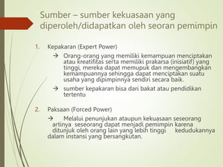Sumber – sumber kekuasaan yang
diperoleh/didapatkan oleh seoran pemimpin
1. Kepakaran (Expert Power)
 Orang-orang yang memiliki kemampuan menciptakan
atau kreatifitas serta memiliki prakarsa (inisiatif) yang
tinggi, mereka dapat memupuk dan mengembangkan
kemampuannya sehingga dapat menciptakan suatu
usaha yang dipimpinnya sendiri secara baik.
 sumber kepakaran bisa dari bakat atau pendidikan
tertentu
2. Paksaan (Forced Power)
 Melalui penunjukan ataupun kekuasaan seseorang
artinya seseorang dapat menjadi pemimpin karena
ditunjuk oleh orang lain yang lebih tinggi kedudukannya
dalam instansi yang bersangkutan.
 