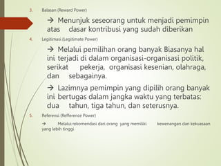 3. Balasan (Reward Power)
 Menunjuk seseorang untuk menjadi pemimpin
atas dasar kontribusi yang sudah diberikan
4. Legitimasi (Legitimate Power)
 Melalui pemilihan orang banyak Biasanya hal
ini terjadi di dalam organisasi-organisasi politik,
serikat pekerja, organisasi kesenian, olahraga,
dan sebagainya.
 Lazimnya pemimpin yang dipilih orang banyak
ini bertugas dalam jangka waktu yang terbatas:
dua tahun, tiga tahun, dan seterusnya.
5. Referensi (Refference Power)
 Melalui rekomendasi dari orang yang memiliki kewenangan dan kekuasaan
yang lebih tinggi
 