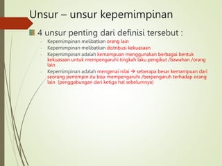 Unsur – unsur kepemimpinan
4 unsur penting dari definisi tersebut :
- Kepemimpinan melibatkan orang lain
- Kepemimpinan melibatkan distribusi kekuasaan
- Kepemimpinan adalah kemampuan menggunakan berbagai bentuk
kekuasaan untuk mempengaruhi tingkah laku pengikut /bawahan /orang
lain
- Kepemimpinan adalah mengenai nilai  seberapa besar kemampuan dari
seorang pemimpin itu bisa mempengaruhi /berpengaruh terhadap orang
lain (penggabungan dari ketiga hal sebelumnya)
 
