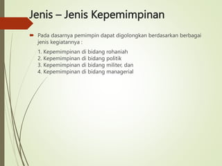Jenis – Jenis Kepemimpinan
 Pada dasarnya pemimpin dapat digolongkan berdasarkan berbagai
jenis kegiatannya :
1. Kepemimpinan di bidang rohaniah
2. Kepemimpinan di bidang politik
3. Kepemimpinan di bidang militer, dan
4. Kepemimpinan di bidang managerial
 