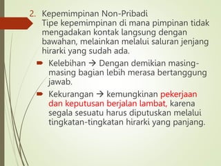 2. Kepemimpinan Non-Pribadi
Tipe kepemimpinan di mana pimpinan tidak
mengadakan kontak langsung dengan
bawahan, melainkan melalui saluran jenjang
hirarki yang sudah ada.
 Kelebihan  Dengan demikian masing-
masing bagian lebih merasa bertanggung
jawab.
 Kekurangan  kemungkinan pekerjaan
dan keputusan berjalan lambat, karena
segala sesuatu harus diputuskan melalui
tingkatan-tingkatan hirarki yang panjang.
 
