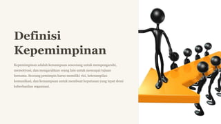 Definisi
Kepemimpinan
Kepemimpinan adalah kemampuan seseorang untuk mempengaruhi,
memotivasi, dan mengarahkan orang lain untuk mencapai tujuan
bersama. Seorang pemimpin harus memiliki visi, keterampilan
komunikasi, dan kemampuan untuk membuat keputusan yang tepat demi
keberhasilan organisasi.
N
 