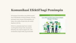 Komunikasi Efektif bagi Pemimpin
Kemampuan komunikasi yang efektif menjadi
kunci keberhasilan seorang pemimpin. Seorang
pemimpin harus mampu menyampaikan visi,
tujuan, dan arahan dengan jelas dan mudah
dipahami oleh tim.
Selain itu, pemimpin juga harus mampu
mendengarkan dengan baik, memahami
kebutuhan dan aspirasi anggota tim, serta
memberikan umpan balik yang konstruktif.
 