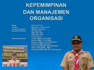 KEPEMIMPINAN
DAN MANAJEMEN
ORGANISASI
Nama : jafar murni, ST
Tempat : Kemumu, 13 Maret 1979
Tempat mengabdi : SMK N 1 Samatiga
Riwayat Pendidkan : SD 1986-1991
SMP 1991-1993
STM 1993- 1998
S1 206- 2015
Riwayat organisasi : pendiri BEM FT UTU 2006
pendiri HMM FT UTU 2006
: pengurus BEM FT UTU 2006-2013
Pengurus HMM 2006-2012
ketau IPELMANAR- MBO 2008-2010
Pendiri IPELMASEL- MBO
Pengurus PGRI CAB. KEC. Samatiga 20
 