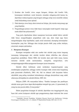 11
2. Keadaan dan kondisi siswa sangat beragam, ditinjau dari kondisi fisik,
kemampuan intelektual, sosial ekonomi, minatdan sebagainya.oleh karena itu,
diperlukan wahana kegiatan yang beragam sehingga setiap siswa memiliki wahana
untuk berkembang secara optimal.
3. Pada dasarnya siswa hanya akan termotivasi belajar, jika mereka menyenangi apa
yang diajarkan.
4. Pengembangan potensi siswa tidak hanya menyangkut ranah kognitif, tetapi juga
ranah afektif dan psikomotorik.7
Yang perlu diperhatikan dalam manajemen kesiswaan adalah bahwa sekolah
tidak hanya mengembangkan pengetahuan anak saja, akan tetapi juga harus
mengembangkan sikap kepribadian, aspek sosial emosional, disamping keterampilan-
keterampilan yang lain. Sehingga akan tercipta peserta didik yang cerdas intelejen,
emosional, maupun spiritualnya.
5. Manajemen Keuangan
Keuangan merupakan salah satu sumber dari sekolah yang secara langsung
menunjang kelangsungan dari sekolah tersebut dalam efektifitas dan efisiensi
pengelolaan pendidikan. Dalam MBS, hal tersebut akan jauh lebih terasa, karena
menuntut sekolah untuk merencanakan, mengelola, mengevaluasi, serta
mempertanggungjawabkan penggunaan keuangan secara transparan.
Sekolah diberi kebebasan untuk melakukan kegiatan-kegiatan yang
mendatangkan penghasilan, sehingga sumber keuangan tidak semata-mata bergantung
pada pemerintah (Nurkholis, 2003: 46). Hal ini didasari oleh kenyataan bahwa
sekolahlah yang paling memahami kebutuhannya sehingga desentralisasi uang sudah
seharusnya dilimpahkan ke sekolah (Rohiat, 2009: 66)
Mulyasa (2009: 48) menyatakan bahwa: “Sumber keuangan dan pembiayan
sekolah secara garis besar dapat dikelompokkan menjadi tiga yaitu: (1) pemerintah, (2)
orang tua atau peserta didik, (3) masyarakat.”
Dalam pengelolaan keuangan di sekolah, diperlukan rasa tanggungjawab yang
besar dari semua komponen sekolah agar penggunaannya dapat maksimal dan sesuai
7
Hasbullah, Otonomi Pendidikan: Kebijakan Otonomi Daerah dan Implikasinya Terhadap
Penyelenggara Pendidikan, Ed. 1,-2.-, (Jakarta: PT RajaGrafindo Persada, 2007), hal. 121-122.
 