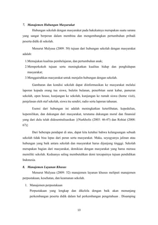 13
7. Manajemen Hubungan Masyarakat
Hubungan sekolah dengan masyarakat pada hakekatnya merupakan suatu sarana
yang sangat berperan dalam membina dan mengembangkan pertumbuhan pribadi
peserta didik di sekolah.
Menurut Mulyasa (2009: 50) tujuan dari hubungan sekolah dengan masyarakat
adalah:
1.Memajukan kualitas pembelajaran, dan pertumbuhan anak;
2.Memperkokoh tujuan serta meningkatkan kualitas hidup dan penghidupan
masyarakat;
3.Menggairahkan masyarakat untuk menjalin hubungan dengan sekolah.
Gambaran dan kondisi sekolah dapat diinformasikan ke masyarakat melalui
laporan kepada orang tua siswa, buletin bulanan, penerbitan surat kabar, pameran
sekolah, open house, kunjungan ke sekolah, kunjungan ke rumah siswa (home visit),
penjelasan oleh staf sekolah, siswa itu sendiri, radio serta laporan tahunan.
Esensi dari hubungan ini adalah meningkatkan keterlibatan, kepedulian,
kepemilikan, dan dukungan dari masyarakat, terutama dukungan moral dan finansial
yang dari dulu telah didesentralisasikan {(Nurkholis (2003: 46-47) dan Rohiat (2008:
67)}
Dari beberapa pendapat di atas, dapat kita ketahui bahwa kelangsungan sebuah
sekolah tidak bisa lepas dari peran serta masyarakat. Maka, seyogyanya jalinan atau
hubungan yang baik antara sekolah dan masyarakat harus dijunjung tingggi. Sekolah
merupakan bagian dari masyarakat, demikian dengan masyarakat yang harus merasa
memiliki sekolah. Keduanya saling membutuhkan demi tercapainya tujuan pendidikan
Indonesia.
8. Manajemen Layanan Khusus
Menurut Mulyasa (2009: 52) manajemen layanan khusus meliputi manajemen
perpustakaan, kesehatan, dan keamanan sekolah.
1. Manajemen perpustakaan
Perpustakaan yang lengkap dan dikelola dengan baik akan menunjang
perkembangan peserta didik dalam hal perkembangan pengetahuan . Disamping
 