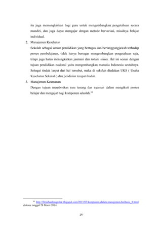 14
itu juga memungkinkan bagi guru untuk mengembangkan pengetahuan secara
mandiri, dan juga dapat mengajar dengan metode bervariasi, misalnya belajar
individual.
2. Manajemen Kesehatan
Sekolah sebagai satuan pendidikan yang bertugas dan bertanggungjawab terhadap
proses pembelajaran, tidak hanya bertugas mengembangkan pengetahuan saja,
tetapi juga harus meningkatkan jasmani dan rohani siswa. Hal ini sesuai dengan
tujuan pendidikan nasional yaitu mengembangkan manusia Indonesia seutuhnya.
Sebagai tindak lanjut dari hal tersebut, maka di sekolah diadakan UKS ( Usaha
Kesehatan Sekolah ) dan pendirian tempat ibadah.
3. Manajemen Keamanan
Dengan tujuan memberikan rasa tenang dan nyaman dalam mengikuti proses
belajar dan mengajar bagi komponen sekolah.10
10
http://fitriafuadinugraha.blogspot.com/2013/03/komponen-dalam-manajemen-berbasis_8.html
diakses tanggal 28 Maret 2014.
 