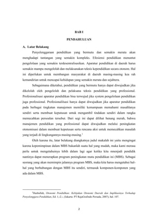 2
BAB I
PENDAHULUAN
A. Latar Belakang
Penyelenggaraan pendidikan yang bermutu dan semakin merata akan
menghadapi tantangan yang semakin kompleks. Efesiensi pendidikan menuntut
pengelolaan yang semakin terdesentralisasikan. Aparatur pendidikan di daerah harus
semakin mampu mengelolah dan melaksanakan teknis kependidikan secara otonom. Hal
ini diperlukan untuk membangun masyarakat di daerah masing-masing kea rah
kemandirian untuk mencapai kehidupan yang semakin merata dan sejahtera.
Sebagaimana diketahui, pendidikan yang bermutu hanya dapat diwujudkan jika
dikelolah oleh pengelolah dan pelaksana teknis pendidikan yang professional.
Profesionalisasi aparatur pendidikan bisa terwujud jika system pengelolaan pendidikan
juga professional. Profesionalilsasi hanya dapat diwujudkan jika aparatur pendidikan
pada berbagai tingkatan manajemen memiliki kemampuan memahami masahlanya
sendiri serta membuat keputusan untuk mengambil tindakan sendiri dalam rangka
memecahkan persoalan tersebut. Dari segi ini dapat dilihat benang merah, bahwa
manajemen pendidikan yang professional dapat diwujudkan melalui peningkatan
otonomisasi dalam membuat keputusan serta rencana aksi untuk memecahkan masalah
yang terjadi di lingkungannya masing-masing.1
Oleh karena itu, latar belakang diangkatnya judul makalah ini yaitu mengingat
karena kepemimpinan dalam MBS bukanlah suatu hal yang mudah, maka kami merasa
perlu untuk mengetahuinya lebih dalam lagi agar ketika kita mnenjadi pendidik
nantinya dapat menerapkan program peningkatan mutu pendidikan ini (MBS). Sebagai
seorang yang akan memimpin jalannya program MBS, maka kita harus mengetahui hal-
hal yang berhubungan dengan MBS itu sendiri, termasuk komponen-komponen yang
ada dalam MBS.
1
Hasbullah, Otonomi Pendidikan: Kebijakan Otonomi Daerah dan Implikasinya Terhadap
Penyelenggara Pendidikan, Ed. 1,-2.-, (Jakarta: PT RajaGrafindo Persada, 2007), hal. 107.
 