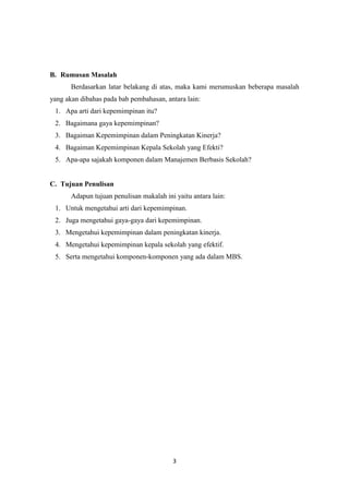 3
B. Rumusan Masalah
Berdasarkan latar belakang di atas, maka kami merumuskan beberapa masalah
yang akan dibahas pada bab pembahasan, antara lain:
1. Apa arti dari kepemimpinan itu?
2. Bagaimana gaya kepemimpinan?
3. Bagaiman Kepemimpinan dalam Peningkatan Kinerja?
4. Bagaiman Kepemimpinan Kepala Sekolah yang Efekti?
5. Apa-apa sajakah komponen dalam Manajemen Berbasis Sekolah?
C. Tujuan Penulisan
Adapun tujuan penulisan makalah ini yaitu antara lain:
1. Untuk mengetahui arti dari kepemimpinan.
2. Juga mengetahui gaya-gaya dari kepemimpinan.
3. Mengetahui kepemimpinan dalam peningkatan kinerja.
4. Mengetahui kepemimpinan kepala sekolah yang efektif.
5. Serta mengetahui komponen-komponen yang ada dalam MBS.
 