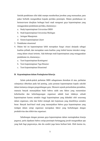 5
Setelah pendekatan sifat tidak mampu memberikan jawaban yang memuaskan, para
pakar berbalik mengarahkan kepada perilaku pemimpin. Dalam pembahasan ini
berturut-turut disajikan berbagai hasil studi mengenai gaya kepemimpinan yang
menggunakan pendekatan perilaku, diantaranya :
a. Study kepemimpinan Universitas OHIO
b. Studi kepemimpinan Universitas Michigan
c. Jaringan Manajemen
d. Sistem kepemimpinan Likert
3. Pendekatan situasional
4. Dalam hal ini kepemimpinan lebih merupakan fungsi situasi daripada sebagai
kualitas pribadi, dan merupakan suatu kualitas yang timbul karena interaksi orang-
orang dalam situasi tertentu. Ada beberapa studi kepemimpinan yang menggunakan
pendekatan ini, diantaranya :
a. Teori kepemimpinan Kontingensi
b. Teori kepemimpinan Tiga Dimensi
c. Teori kepemimpinan Situasional
B. Kepemimpinan dalam Peningkatan Kinerja
Selain pokok-pokok perhatian MBS sebagaimana diuraikan di atas, perhatian
selanjutnya diberikan pada hal penting, yaitu peranan kepemimpinan kepala sekolah
dalam kaitannya dengan pengembangan guru. Menurut sejarah pertumbuhan peradaban,
manusia banyak menunjukkan bukti bahwa salah satu faktor yang menentukan
keberhasilan dan keberlangsungan organisasi adalah kuat tidaknya sebuah
kepemimpinan karena semakin tinggi kepemimpinan yang diduduki oleh seseorang
dalam organisasi, nilai dan bobot strategik dari keputusan yang diambilnya semakin
besar. Banyak hasil-hasil studi yang menunjukkan bahwa gaya kepemimpinan yang
terdapat dalam setiap organisasi merupakan faktor yang berhubungan dengan
produktivitas dan efektivitas organisasi.
Sehubungan dengan peranan gaya kepemimpinan dalam meningkatkan kinerja
pegawai, perlu dipahami bahwa setiap pemimpin bertanggung jawab mengarahkan apa
yang baik bagi pegawainya, dan dia sendiri juga harus berbuat baik. Oleh karena itu,
 