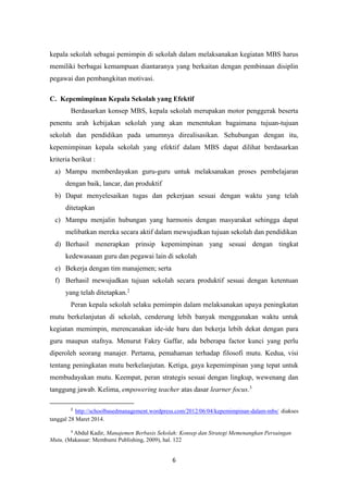 6
kepala sekolah sebagai pemimpin di sekolah dalam melaksanakan kegiatan MBS harus
memiliki berbagai kemampuan diantaranya yang berkaitan dengan pembinaan disiplin
pegawai dan pembangkitan motivasi.
C. Kepemimpinan Kepala Sekolah yang Efektif
Berdasarkan konsep MBS, kepala sekolah merupakan motor penggerak beserta
penentu arah kebijakan sekolah yang akan menentukan bagaimana tujuan-tujuan
sekolah dan pendidikan pada umumnya direalisasikan. Sehubungan dengan itu,
kepemimpinan kepala sekolah yang efektif dalam MBS dapat dilihat berdasarkan
kriteria berikut :
a) Mampu memberdayakan guru-guru untuk melaksanakan proses pembelajaran
dengan baik, lancar, dan produktif
b) Dapat menyelesaikan tugas dan pekerjaan sesuai dengan waktu yang telah
ditetapkan
c) Mampu menjalin hubungan yang harmonis dengan masyarakat sehingga dapat
melibatkan mereka secara aktif dalam mewujudkan tujuan sekolah dan pendidikan
d) Berhasil menerapkan prinsip kepemimpinan yang sesuai dengan tingkat
kedewasaaan guru dan pegawai lain di sekolah
e) Bekerja dengan tim manajemen; serta
f) Berhasil mewujudkan tujuan sekolah secara produktif sesuai dengan ketentuan
yang telah ditetapkan.2
Peran kepala sekolah selaku pemimpin dalam melaksanakan upaya peningkatan
mutu berkelanjutan di sekolah, cenderung lebih banyak menggunakan waktu untuk
kegiatan memimpin, merencanakan ide-ide baru dan bekerja lebih dekat dengan para
guru maupun stafnya. Menurut Fakry Gaffar, ada beberapa factor kunci yang perlu
diperoleh seorang manajer. Pertama, pemahaman terhadap filosofi mutu. Kedua, visi
tentang peningkatan mutu berkelanjutan. Ketiga, gaya kepemimpinan yang tepat untuk
membudayakan mutu. Keempat, peran strategis sesuai dengan lingkup, wewenang dan
tanggung jawab. Kelima, empowering teacher atas dasar learner focus.3
2
http://schoolbasedmanagement.wordpress.com/2012/06/04/kepemimpinan-dalam-mbs/ diakses
tanggal 28 Maret 2014.
3
Abdul Kadir, Manajemen Berbasis Sekolah: Konsep dan Strategi Memenangkan Persaingan
Mutu, (Makassar: Membumi Publishing, 2009), hal. 122
 