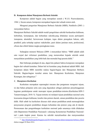 7
D. Komponen dalam Manajemen Berbasis Sekolah
Komponen adalah bagian yang merupakan seutuh ( W.J.S. Poerwodaminto,
1984: ). Secara umum, komponen merupakan bagian dari sebuah sistem utuh.
Mengenai pengertian Manajemen Berbasis Sekolah (MBS), Nurkholis (2003: )
menyatakan bahwa:
Manajemen Berbasis Sekolah adalah model pengelolaan sekolah berdasarkan kekhasan,
kebolehan, kemampuan, dan kebutuhan sekolah,yang dilakukan secara partisipatif,
transparan, akuntabel, berwawasan kedepan, tegas dalam penegakan hukum, adil,
prediktif, peka terhadap aspirasi stakeholder, pasti dalam jaminan mutu, professional,
efisien dan efektif dalam rangka peningkatan mutu.
Sedangkan menurut Mulyasa (2009: ) menyatakan bahwa: “MBS adalah salah
satu wujud dari reformasi pendidikan, yang menawarkan kepada sekolah untuk
menyediakan pendidikan yang lebih baik dan memadai bagi peserta didik.”
Dari beberapa pendapat di atas, dapat kita pahami bahwa komponen merupakan
bagian dari sebuah keutuhan. Dalam hal ini keutuhan yang dimaksud adalah MBS. Jadi
komponen dalam MBS memiliki makna bagian-bagian dari Manajemen Berbasis
Sekolah. Bagian-bagian tersebut antara lain: Manajemen Kurikulum, Manjemen
Keuangan, dan sebagainya.4
1. Manajemen Kurikulum
Kurikulum merupakan seperangkat rencana dan pengaturan mengenai tujuan,
isi dan bahan pelajaran serta cara yang digunakan sebagai pedoman penyelenggaraan
kegiatan pembelajaran untuk mencapai tujuan pendidikan tertentu (Kurikulum SDN 3
Tamanwinangun, 2010: 5). Tujuan tertentu ini meliputi tujuan pendidikan nasional serta
kesesuaian dengan kekhasan, kondisi dan potensi daerah, satuan pendidikan dan peserta
didik. Oleh sebab itu kurikulum disusun oleh satuan pendidikan untuk memungkinkan
penyesuaian program pendidikan dengan kebutuhan dan potensi yang ada di daerah.
Perencanaan dan pengembangan kurikulum nasional pada umumnya telah dilakukan
oleh Departemen Pendidikan Nasioanal ( sekarang Kementerian Pendidikan Nasional-
red ) pada tingkat pusat. Karena itu sekolah merealisasikan dan menyesuaiakan
4
http://fitriafuadinugraha.blogspot.com/2013/03/komponen-dalam-manajemen-berbasis_8.html
diakses tanggal 28 Maret 2014.
 