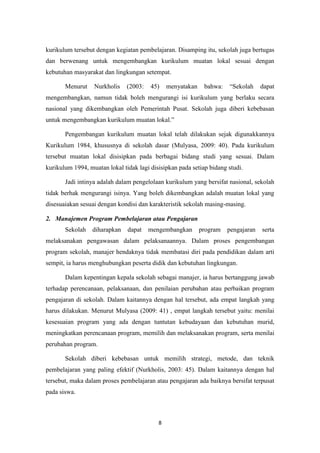 8
kurikulum tersebut dengan kegiatan pembelajaran. Disamping itu, sekolah juga bertugas
dan berwenang untuk mengembangkan kurikulum muatan lokal sesuai dengan
kebutuhan masyarakat dan lingkungan setempat.
Menurut Nurkholis (2003: 45) menyatakan bahwa: “Sekolah dapat
mengembangkan, namun tidak boleh mengurangi isi kurikulum yang berlaku secara
nasional yang dikembangkan oleh Pemerintah Pusat. Sekolah juga diberi kebebasan
untuk mengembangkan kurikulum muatan lokal.”
Pengembangan kurikulum muatan lokal telah dilakukan sejak digunakkannya
Kurikulum 1984, khususnya di sekolah dasar (Mulyasa, 2009: 40). Pada kurikulum
tersebut muatan lokal disisipkan pada berbagai bidang studi yang sesuai. Dalam
kurikulum 1994, muatan lokal tidak lagi disisipkan pada setiap bidang studi.
Jadi intinya adalah dalam pengelolaan kurikulum yang bersifat nasional, sekolah
tidak berhak mengurangi isinya. Yang boleh dikembangkan adalah muatan lokal yang
disesuaiakan sesuai dengan kondisi dan karakteristik sekolah masing-masing.
2. Manajemen Program Pembelajaran atau Pengajaran
Sekolah diharapkan dapat mengembangkan program pengajaran serta
melaksanakan pengawasan dalam pelaksanaannya. Dalam proses pengembangan
program sekolah, manajer hendaknya tidak membatasi diri pada pendidikan dalam arti
sempit, ia harus menghubungkan peserta didik dan kebutuhan lingkungan.
Dalam kepentingan kepala sekolah sebagai manajer, ia harus bertanggung jawab
terhadap perencanaan, pelaksanaan, dan penilaian perubahan atau perbaikan program
pengajaran di sekolah. Dalam kaitannya dengan hal tersebut, ada empat langkah yang
harus dilakukan. Menurut Mulyasa (2009: 41) , empat langkah tersebut yaitu: menilai
kesesuaian program yang ada dengan tuntutan kebudayaan dan kebutuhan murid,
meningkatkan perencanaan program, memilih dan melaksanakan program, serta menilai
perubahan program.
Sekolah diberi kebebasan untuk memilih strategi, metode, dan teknik
pembelajaran yang paling efektif (Nurkholis, 2003: 45). Dalam kaitannya dengan hal
tersebut, maka dalam proses pembelajaran atau pengajaran ada baiknya bersifat terpusat
pada siswa.
 