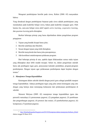 9
Mengenai pembelajaran bersifat pada siswa, Rohiat (2008: 65) menyatakan
bahwa:
Yang dimaksud dengan pembelajaran berpusat pada siswa adalah pembelajaran yang
menekankan pada keaktifan belajar siswa, bukan pada keaktifan mengajar guru. Oleh
karena iitu, cara-cara belajar siswa aktif seperti active learning, cooperative learning,
dan quantum learning perlu diterapkan.
Berikut beberapa prinsip yang harus diperhatikan dalam pengelolaan program
pengajaran:
1. Tujuan yang hendak dicapai harus jelas;
2. Bersifat sederhana dan fleksibel;
3. Sesuai dengan tujuan yang telah ditetapkan;
4. Bersifat menyeluruh dan harus jelas pencapainnya;
5. Ada koordinasi antarkomponen pelaksana program.
Dari beberapa prinsip di atas, apabila dapat dilaksanakan semua maka tujuan
yang diharapkan akan lebih mudah tercapai. Selain itu, dalam pengelolaan sekolah
harus ada pembagian tugas guru, penyusunan kalender pendidikan, program-program
pembelajaran. Dengan tujuan agar pelaksanaan pembelajaran dapat berjalan dengan
teratur.5
3. Manajemen Tenaga Kependidikan
Ketenagaan dalam sekolah identik dengan posisi guru sebagai pendidik maupun
tenaga kependidikan. Adanya pembagian tugas yang jelas antara ketenagaan yang satu
dengan yang lainnya akan menunjang kelancaran dari pelaksanaan pembelajaran di
sekolah.
Menurut Mulyasa (2009: 42) manajemen tenaga kependidikan (guru dan
personil) mencakup (1) perencanaan pegawai, (2) pengadaan pegawai, (3) pembinaan
dan pengembangan pegawai, (4) promosi dan mutasi, (5) pemberhentian pegawai, (6)
kompensasi, (7) penilaian pegawai.
5
http://fitriafuadinugraha.blogspot.com/2013/03/komponen-dalam-manajemen-berbasis_8.html
diakses tanggal 28 Maret 2014.
 