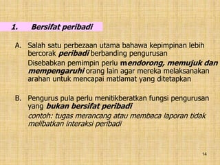 14
1. Bersifat peribadi
A. Salah satu perbezaan utama bahawa kepimpinan lebih
bercorak peribadi berbanding pengurusan
Disebabkan pemimpin perlu mendorong, memujuk dan
mempengaruhi orang lain agar mereka melaksanakan
arahan untuk mencapai matlamat yang ditetapkan
B. Pengurus pula perlu menitikberatkan fungsi pengurusan
yang bukan bersifat peribadi
contoh: tugas merancang atau membaca laporan tidak
melibatkan interaksi peribadi
 