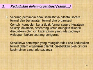 16
2. Kedudukan dalam organisasi (samb…)
B. Seorang pemimpin tidak semestinya dilantik secara
formal dan berjawatan formal dlm organisasi.
Contoh kumpulan kerja tidak formal seperti Kesatuan
Sekerja dalaman, seseorang ketua mungkin dilantik
disebabkan oleh ciri kepimpinan yang ada padanya
walaupun bukan seorang pengurus.
Sebaliknya pemimpin yang mungkin tidak ada kedudukan
formal dalam organisasi dilantik disebabkan oleh ciri-ciri
kepimpinan yang ada padanya
 