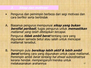 17
3. Sikap dan motivasi
• Pengurus dan pemimpin berbeza dari segi motivasi dan
cara berfikir serta bertindak
A. Biasanya pengurus mempunyai sikap yang bukan
bersifat peribadi, tugas pengurus untuk memastikan
matlamat yang telah ditetapkan tercapai.
Pengurus tidak ambil berat tentang cara yang
digunakan samada betul atau salah untuk mencapai
matlamat tersebut.
B. Pemimpin pula bersikap lebih aktif & lebih ambil
berat tentang cara yang digunakan untuk capai matlamat.
Pemimpin ambil berat tentang hal ehwal subordinatnya
kerana hendak mempengaruhi mereka untuk
melakasanakan arahannya
 
