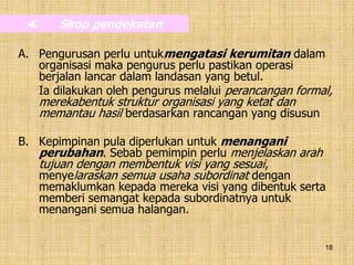 18
4. Skop pendekatan
A. Pengurusan perlu untukmengatasi kerumitan dalam
organisasi maka pengurus perlu pastikan operasi
berjalan lancar dalam landasan yang betul.
Ia dilakukan oleh pengurus melalui perancangan formal,
merekabentuk struktur organisasi yang ketat dan
memantau hasil berdasarkan rancangan yang disusun
B. Kepimpinan pula diperlukan untuk menangani
perubahan. Sebab pemimpin perlu menjelaskan arah
tujuan dengan membentuk visi yang sesuai,
menyelaraskan semua usaha subordinat dengan
memaklumkan kepada mereka visi yang dibentuk serta
memberi semangat kepada subordinatnya untuk
menangani semua halangan.
 