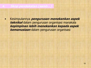 19
4. Skop pendekatan (samb…)
• Kesimpulannya pengurusan menekankan aspek
teknikal dalam pengurusan organisasi manakala
kepimpinan lebih menekankan kepada aspek
kemanusiaan dalam pengurusan organisasi
 