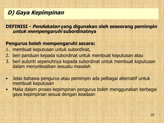 20
DEFINISI - Pendekatan yang digunakan oleh seseorang pemimpin
untuk mempengaruhi subordinatnya
Pengurus boleh mempengaruhi secara:
1. membuat keputusan untuk subordinat,
2. beri panduan kepada subordinat untuk membuat keputusan atau
3. beri autoriti sepenuhnya kepada subordinat untuk membuat keputusan
dalam menyelesaikan sesuatu masalah
• Jelas bahawa pengurus atau pemimpin ada pelbagai alternatif untuk
membuat keputusan
• Maka dalam proses kepimpinan pengurus boleh menggunakan berbagai
gaya kepimpinan sesuai dengan keadaan
D) Gaya Kepimpinan
 