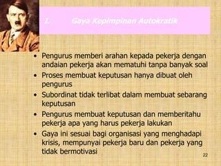 22
I. Gaya Kepimpinan Autokratik
• Pengurus memberi arahan kepada pekerja dengan
andaian pekerja akan mematuhi tanpa banyak soal
• Proses membuat keputusan hanya dibuat oleh
pengurus
• Subordinat tidak terlibat dalam membuat sebarang
keputusan
• Pengurus membuat keputusan dan memberitahu
pekerja apa yang harus pekerja lakukan
• Gaya ini sesuai bagi organisasi yang menghadapi
krisis, mempunyai pekerja baru dan pekerja yang
tidak bermotivasi
 