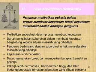 23
II. Gaya Kepimpinan Demokratik
Pengurus melibatkan pekerja dalam
proses membuat keputusan tetapi keputusan
muktamad adalah ditangan pengurus
• Melibatkan subordinat dalam proses membuat keputusan
• Darjah penglibatan subordinat dalam membuat keputusan
bergantung kepada situasi masalah yang dihadapi
• Pengurus berbincang dengan subordinat untuk menyelesaikan
masalah yang dihadapi
• Keputusan lebih berkualiti
• Dapat memajukan bakat dan memperkembangkan kemahiran
pekerja
• Pekerja lebih bermotivasi, berkomitmen tinggi dan lebih
bertanggungjawab terhadap keputusan yang dibuat bersama
 