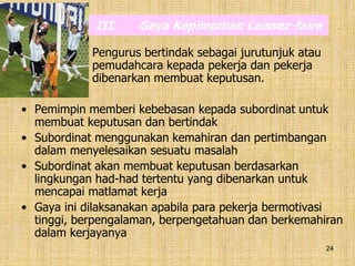 24
III. Gaya Kepimpinan Laissez-faire
Pengurus bertindak sebagai jurutunjuk atau
pemudahcara kepada pekerja dan pekerja
dibenarkan membuat keputusan.
• Pemimpin memberi kebebasan kepada subordinat untuk
membuat keputusan dan bertindak
• Subordinat menggunakan kemahiran dan pertimbangan
dalam menyelesaikan sesuatu masalah
• Subordinat akan membuat keputusan berdasarkan
lingkungan had-had tertentu yang dibenarkan untuk
mencapai matlamat kerja
• Gaya ini dilaksanakan apabila para pekerja bermotivasi
tinggi, berpengalaman, berpengetahuan dan berkemahiran
dalam kerjayanya
 