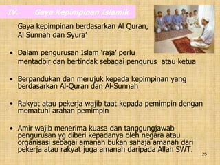 25
IV. Gaya Kepimpinan Islamik
Gaya kepimpinan berdasarkan Al Quran,
Al Sunnah dan Syura’
• Dalam pengurusan Islam ‘raja’ perlu
mentadbir dan bertindak sebagai pengurus atau ketua
• Berpandukan dan merujuk kepada kepimpinan yang
berdasarkan Al-Quran dan Al-Sunnah
• Rakyat atau pekerja wajib taat kepada pemimpin dengan
mematuhi arahan pemimpin
• Amir wajib menerima kuasa dan tanggungjawab
pengurusan yg diberi kepadanya oleh negara atau
organisasi sebagai amanah bukan sahaja amanah dari
pekerja atau rakyat juga amanah daripada Allah SWT.
 