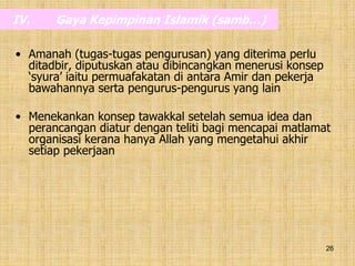 26
IV. Gaya Kepimpinan Islamik (samb…)
• Amanah (tugas-tugas pengurusan) yang diterima perlu
ditadbir, diputuskan atau dibincangkan menerusi konsep
‘syura’ iaitu permuafakatan di antara Amir dan pekerja
bawahannya serta pengurus-pengurus yang lain
• Menekankan konsep tawakkal setelah semua idea dan
perancangan diatur dengan teliti bagi mencapai matlamat
organisasi kerana hanya Allah yang mengetahui akhir
setiap pekerjaan
 