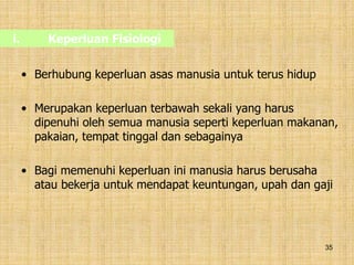 35
i. Keperluan Fisiologi
• Berhubung keperluan asas manusia untuk terus hidup
• Merupakan keperluan terbawah sekali yang harus
dipenuhi oleh semua manusia seperti keperluan makanan,
pakaian, tempat tinggal dan sebagainya
• Bagi memenuhi keperluan ini manusia harus berusaha
atau bekerja untuk mendapat keuntungan, upah dan gaji
 