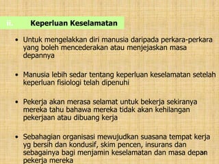 36
ii. Keperluan Keselamatan
• Untuk mengelakkan diri manusia daripada perkara-perkara
yang boleh mencederakan atau menjejaskan masa
depannya
• Manusia lebih sedar tentang keperluan keselamatan setelah
keperluan fisiologi telah dipenuhi
• Pekerja akan merasa selamat untuk bekerja sekiranya
mereka tahu bahawa mereka tidak akan kehilangan
pekerjaan atau dibuang kerja
• Sebahagian organisasi mewujudkan suasana tempat kerja
yg bersih dan kondusif, skim pencen, insurans dan
sebagainya bagi menjamin keselamatan dan masa depan
pekerja mereka
 