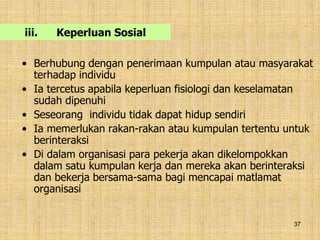 37
iii. Keperluan Sosial
• Berhubung dengan penerimaan kumpulan atau masyarakat
terhadap individu
• Ia tercetus apabila keperluan fisiologi dan keselamatan
sudah dipenuhi
• Seseorang individu tidak dapat hidup sendiri
• Ia memerlukan rakan-rakan atau kumpulan tertentu untuk
berinteraksi
• Di dalam organisasi para pekerja akan dikelompokkan
dalam satu kumpulan kerja dan mereka akan berinteraksi
dan bekerja bersama-sama bagi mencapai matlamat
organisasi
 