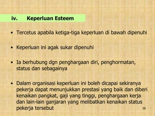 38
iv. Keperluan Esteem
• Tercetus apabila ketiga-tiga keperluan di bawah dipenuhi
• Keperluan ini agak sukar dipenuhi
• Ia berhubung dgn penghargaan diri, penghormatan,
status dan sebagainya
• Dalam organisasi keperluan ini boleh dicapai sekiranya
pekerja dapat menunjukkan prestasi yang baik dan diberi
kenaikan pangkat, gaji yang tinggi, penghargaan kerja
dan lain-lain ganjaran yang melibatkan kenaikan status
pekerja tersebut
 