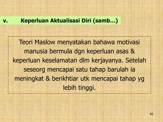 40
v. Keperluan Aktualisasi Diri (samb…)
Teori Maslow menyatakan bahawa motivasi
manusia bermula dgn keperluan asas &
keperluan keselamatan dlm kerjayanya. Setelah
seseorg mencapai satu tahap barulah ia
meningkat & berikhtiar utk mencapai tahap yg
lebih tinggi.
 