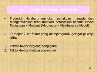 42
II. TEORI MOTIVASI HERZBERG
• Frederick Herzberg mengkaji perlakuan manusia dan
mengemukakan teori motivasi berasaskan kepada Model
Penjagaan – Motivasi (Motivation - Maintenance Model)
• Terdapat 2 set faktor yang mempengaruhi gelagat pekerja
iaitu:
1. Faktor-faktor hygiene/penjagaan
2. Faktor-faktor motivasi/dorongan
 
