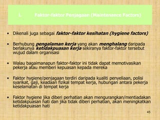 45
i. Faktor-faktor Penjagaan (Maintenance Factors)
• Dikenali juga sebagai faktor-faktor kesihatan (hygiene factors)
• Berhubung pengalaman kerja yang akan menghalang daripada
berlakunya ketidakpuasan kerja sekiranya faktor-faktor tersebut
wujud dalam organisasi
• Walau bagaimanapun faktor-faktor ini tidak dapat memotivasikan
pekerja atau memberi kepuasan kepada mereka
• Faktor hygiene/penjagaan terdiri daripada kualiti penyeliaan, polisi
syarikat, gaji, keadaan fizikal tempat kerja, hubungan antara pekerja
keselamatan di tempat kerja
• Faktor hygiene jika diberi perhatian akan mengurangkan/mentiadakan
ketidakpuasan hati dan jika tidak diberi perhatian, akan meningkatkan
ketidakpuasan hati
 