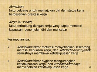 49
Kesimpulannya:
• Kehadiran faktor motivasi menyebabkan seseorang
merasai kepuasan kerja, dan ketidakhadirannya tdk
semestinya membawa ketidakpuasan kerja.
• Kehadiran faktor hygiene mengurangkan
ketidakpuasan kerja, dan ketidakhadirannya
menyebabkan ketidakkpuasan kerja.
Kemajuan;
Iaitu peluang untuk memajukan diri dan status kerja
berdasarkan prestasi kerja
Kerja itu sendiri;
Iaitu berhubung dengan kerja yang dapat memberi
kepuasan, penonjolan diri dan mencabar
 