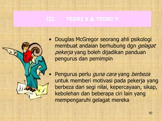 50
III. TEORI X & TEORI Y
• Douglas McGregor seorang ahli psikologi
membuat andaian berhubung dgn gelagat
pekerja yang boleh dijadikan panduan
pengurus dan pemimpin
• Pengurus perlu guna cara yang berbeza
untuk memberi motivasi pada pekerja yang
berbeza dari segi nilai, kepercayaan, sikap,
kebolehan dan beberapa ciri lain yang
mempengaruhi gelagat mereka
 