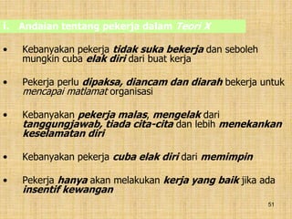 51
• Kebanyakan pekerja tidak suka bekerja dan seboleh
mungkin cuba elak diri dari buat kerja
• Pekerja perlu dipaksa, diancam dan diarah bekerja untuk
mencapai matlamat organisasi
• Kebanyakan pekerja malas, mengelak dari
tanggungjawab, tiada cita-cita dan lebih menekankan
keselamatan diri
• Kebanyakan pekerja cuba elak diri dari memimpin
• Pekerja hanya akan melakukan kerja yang baik jika ada
insentif kewangan
i. Andaian tentang pekerja dalam Teori X
 