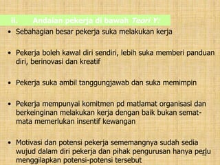 52
ii. Andaian pekerja di bawah Teori Y:
• Sebahagian besar pekerja suka melakukan kerja
• Pekerja boleh kawal diri sendiri, lebih suka memberi panduan
diri, berinovasi dan kreatif
• Pekerja suka ambil tanggungjawab dan suka memimpin
• Pekerja mempunyai komitmen pd matlamat organisasi dan
berkeinginan melakukan kerja dengan baik bukan semat-
mata memerlukan insentif kewangan
• Motivasi dan potensi pekerja sememangnya sudah sedia
wujud dalam diri pekerja dan pihak pengurusan hanya perlu
menggilapkan potensi-potensi tersebut
 