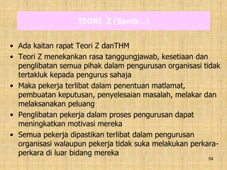 54
TEORI Z (Samb…)
• Ada kaitan rapat Teori Z danTHM
• Teori Z menekankan rasa tanggungjawab, kesetiaan dan
penglibatan semua pihak dalam pengurusan organisasi tidak
tertakluk kepada pengurus sahaja
• Maka pekerja terlibat dalam penentuan matlamat,
pembuatan keputusan, penyelesaian masalah, melakar dan
melaksanakan peluang
• Penglibatan pekerja dalam proses pengurusan dapat
meningkatkan motivasi mereka
• Semua pekerja dipastikan terlibat dalam pengurusan
organisasi walaupun pekerja tidak suka melakukan perkara-
perkara di luar bidang mereka
 