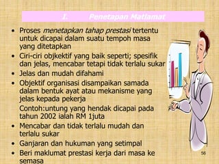 56
• Proses menetapkan tahap prestasi tertentu
untuk dicapai dalam suatu tempoh masa
yang ditetapkan
• Ciri-ciri objkektif yang baik seperti; spesifik
dan jelas, mencabar tetapi tidak terlalu sukar
• Jelas dan mudah difahami
• Objektif organisasi disampaikan samada
dalam bentuk ayat atau mekanisme yang
jelas kepada pekerja
Contoh:untung yang hendak dicapai pada
tahun 2002 ialah RM 1juta
• Mencabar dan tidak terlalu mudah dan
terlalu sukar
• Ganjaran dan hukuman yang setimpal
• Beri maklumat prestasi kerja dari masa ke
semasa
I. Penetapan Matlamat
 