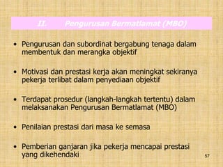 57
II. Pengurusan Bermatlamat (MBO)
• Pengurusan dan subordinat bergabung tenaga dalam
membentuk dan merangka objektif
• Motivasi dan prestasi kerja akan meningkat sekiranya
pekerja terlibat dalam penyediaan objektif
• Terdapat prosedur (langkah-langkah tertentu) dalam
melaksanakan Pengurusan Bermatlamat (MBO)
• Penilaian prestasi dari masa ke semasa
• Pemberian ganjaran jika pekerja mencapai prestasi
yang dikehendaki
 