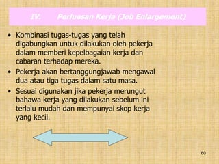 60
IV. Perluasan Kerja (Job Enlargement)
• Kombinasi tugas-tugas yang telah
digabungkan untuk dilakukan oleh pekerja
dalam memberi kepelbagaian kerja dan
cabaran terhadap mereka.
• Pekerja akan bertanggungjawab mengawal
dua atau tiga tugas dalam satu masa.
• Sesuai digunakan jika pekerja merungut
bahawa kerja yang dilakukan sebelum ini
terlalu mudah dan mempunyai skop kerja
yang kecil.
 