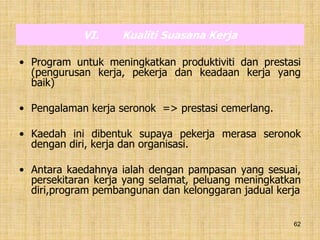 62
VI. Kualiti Suasana Kerja
• Program untuk meningkatkan produktiviti dan prestasi
(pengurusan kerja, pekerja dan keadaan kerja yang
baik)
• Pengalaman kerja seronok => prestasi cemerlang.
• Kaedah ini dibentuk supaya pekerja merasa seronok
dengan diri, kerja dan organisasi.
• Antara kaedahnya ialah dengan pampasan yang sesuai,
persekitaran kerja yang selamat, peluang meningkatkan
diri,program pembangunan dan kelonggaran jadual kerja
 