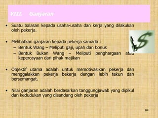 64
VIII. Ganjaran
• Suatu balasan kepada usaha-usaha dan kerja yang dilakukan
oleh pekerja.
• Melibatkan ganjaran kepada pekerja samada :
– Bentuk Wang – Meliputi gaji, upah dan bonus
– Bentuk Bukan Wang – Meliputi penghargaan atau
kepercayaan dari pihak majikan
• Objektif utama adalah untuk memotivasikan pekerja dan
menggalakkan pekerja bekerja dengan lebih tekun dan
bersemangat.
• Nilai ganjaran adalah berdasarkan tanggungjawab yang dipikul
dan kedudukan yang disandang oleh pekerja
 