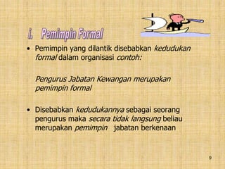 9
• Pemimpin yang dilantik disebabkan kedudukan
formal dalam organisasi contoh:
Pengurus Jabatan Kewangan merupakan
pemimpin formal
• Disebabkan kedudukannya sebagai seorang
pengurus maka secara tidak langsung beliau
merupakan pemimpin jabatan berkenaan
 