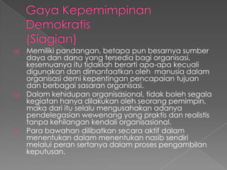 a) Memiliki pandangan, betapa pun besarnya sumber
daya dan dana yang tersedia bagi organisasi,
kesemuanya itu tidaklah berarti apa-apa kecuali
digunakan dan dimanfaatkan oleh manusia dalam
organisasi demi kepentingan pencapaian tujuan
dan berbagai sasaran organisasi.
b) Dalam kehidupan organisasional, tidak boleh segala
kegiatan hanya dilakukan oleh seorang pemimpin,
maka dari itu selalu mengusahakan adanya
pendelegasian wewenang yang praktis dan realistis
tanpa kehilangan kendali organisasional.
c) Para bawahan dilibatkan secara aktif dalam
menentukan dalam menentukan nasib sendiri
melalui peran sertanya dalam proses pengambilan
keputusan.
 