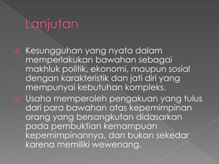 d) Kesungguhan yang nyata dalam
memperlakukan bawahan sebagai
makhluk politik, ekonomi, maupun sosial
dengan karakteristik dan jati diri yang
mempunyai kebutuhan kompleks.
e) Usaha memperoleh pengakuan yang tulus
dari para bawahan atas kepemimpinan
orang yang bersangkutan didasarkan
pada pembuktian kemampuan
kepemimpinannya, dan bukan sekedar
karena memiliki wewenang.
 